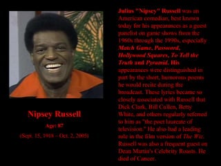 Julius "Nipsey" Russell  was an American comedian, best known today for his appearances as a guest panelist on game shows from the 1960s through the 1990s, especially  Match Game ,  Password ,  Hollywood Squares ,  To Tell the Truth  and  Pyramid . His  appearances were distinguished in part by the short, humorous poems he would recite during the broadcast. These lyrics became so closely associated with Russell that Dick Clark, Bill Cullen, Betty White, and others regularly referred to him as "the poet laureate of television." He also had a leading role in the film version of  The Wiz . Russell was also a frequent guest on Dean Martin's Celebrity Roasts. He died of Cancer. Nipsey Russell Age: 87 (Sept. 15, 1918 – Oct. 2, 2005) 
