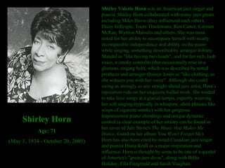 Shirley Valerie Horn  was an American jazz singer and pianist. Shirley Horn collaborated with many jazz greats including Miles Davis (they influenced each other), Dizzy Gillespie, Toots Thielemans, Ron Carter, Carmen McRae, Wynton Marsalis and others. She was most noted for her ability to accompany herself with nearly incomparable independence and ability on the piano while singing, something described by arranger Johnny Mandel as "like having two heads", and for her rich, lush voice, a smoky contralto (that occasionally rose to a glorious, ringing belt), which was described by noted producer and arranger Quincy Jones as "like clothing, as she seduces you with her voice". Although she could swing as strongly as any straight-ahead jazz artist, Horn's reputation rode on her exquisite ballad work. She tended to take love songs at a glacial tempo, expertly weaving her soft singing (typically in whispery, short phrases like wisps of cigarette smoke) with her gorgeous Impressionist piano chordings and unique dynamic control (a clear example of her artistry can be found in her cover of Jule Styne's  The Music that Makes Me Dance , found on her album You  Won't Forget Me ). Horn has also been cited by noted Canadian jazz singer and pianist Diana Krall as a major inspiration and influence. Horn is thought by some to be one of a quartet of America's "great jazz divas", along with Billie Holiday, Ella Fitzgerald and Sarah Vaughan. Shirley Horn Age: 71 (May 1, 1934 - October 20, 2005) 
