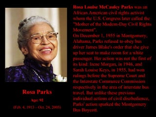 Rosa Louise McCauley Parks  was an African American civil rights activist whom the U.S. Congress later called the "Mother of the Modern-Day Civil Rights Movement". On December 1, 1955 in Montgomery, Alabama, Parks refused to obey bus driver James Blake's order that she give up her seat to make room for a white passenger. Her action was not the first of its kind: Irene Morgan, in 1946, and Sarah Louise Keys, in 1955, had won rulings before the Supreme Court and the Interstate Commerce Commission respectively in the area of interstate bus travel. But unlike these previous individual actions of civil disobedience, Parks' action sparked the Montgomery Bus Boycott. Rosa Parks Age: 92 (Feb. 4, 1913 – Oct. 24, 2005) 