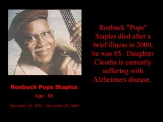 Roebuck Pops Staples Age: 85 December 28, 1914 – December 19, 2000   Roebuck "Pops" Staples died after a brief illness in 2000, he was 85.  Daughter Cleotha is currently suffering with Alzheimers disease.  