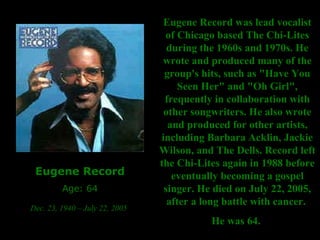 Eugene Record Age: 64 Dec. 23, 1940 – July 22, 2005   Eugene Record was lead vocalist of Chicago based The Chi-Lites during the 1960s and 1970s. He wrote and produced many of the group's hits, such as "Have You Seen Her" and "Oh Girl", frequently in collaboration with other songwriters. He also wrote and produced for other artists, including Barbara Acklin, Jackie Wilson, and The Dells. Record left the Chi-Lites again in 1988 before eventually becoming a gospel singer. He died on July 22, 2005, after a long battle with cancer.  He was 64.   