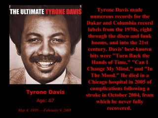 Tyrone Davis Age: 67 May 4, 1938 — February 9, 2005   Tyrone Davis made numerous records for the Dakar and Columbia record labels from the 1970s, right through the disco and funk booms, and into the 21st century. Davis' best-known hits were "Turn Back the Hands of Time," "Can I Change My Mind," and "In The Mood." He died in a Chicago hospital in 2005 of complications following a stroke in October 2004, from which he never fully recovered.   