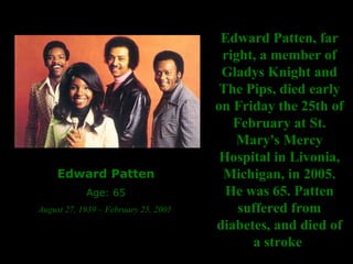Edward Patten Age: 65 August 27, 1939 – February 25, 2005  Edward Patten, far right, a member of Gladys Knight and The Pips, died early on Friday the 25th of February at St. Mary's Mercy Hospital in Livonia, Michigan, in 2005. He was 65.   Patten suffered from diabetes, and died of a stroke  