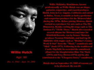 Willie Hutch Age: 60 Dec. 6, 1944 – Sept. 19, 2005  Willie McKinley Hutchinson, known professionally as Willie Hutch was an singer, guitarist, songwriter, and record producer. Hutch, born in Los Angeles, California and raised in Dallas, Texas, is notable as both a performer and songwriter/producer for the Motown label during the 1970s. Before joining Motown, Hutch worked as a producer for acts such as The 5th Dimension. Besides writing hit songs such as The Jackson 5's "I'll Be There." Hutch also recorded several albums for Motown (and later for Whitfield Records, run by former Motown producer Norman Whitfield), and had top 20 R&B hits with singles such as "Brother's Gonna Work It Out" from the "Mack," soundtrack and "Slick" (both 1973). Following in the tradition of Curtis Mayfield, he recorded the soundtrack album for the blaxploitation films The Mack (1973) and Foxy Brown (1974) and he also contributed to the "Cleopatra Jones," soundtrack. Hutch died on September 19, 2005 of reasons yet to be disclosed. He was 60. 