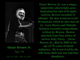 Oscar Brown Jr. Age: 79 Oct. 10, 1926 – May 29, 2005   Oscar Brown, Jr. was a singer, songwriter, playwright, poet, humanitarian and civil rights activist. Brown recorded 11 albums.  He also wrote/co-wrote 10 musicals which he also starred in.  Lena Horne and Mahalia Jackson recorded compositions written by Brown.  Brown married Jean Pace (sister of actress Judy Pace).    Oscar Brown, Jr., died in 2005 at the age of 79, cause of death unknown.  He is survived by his wife Jean, their one son and four daughters.   