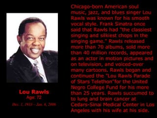 Lou Rawls Age: 72 Dec. 1, 1933 – Jan. 6, 2006 Chicago-born American soul music, jazz, and blues singer Lou Rawls was known for his smooth vocal style. Frank Sinatra once said that Rawls had "the classiest singing and silkiest chops in the singing game." Rawls released more than 70 albums, sold more than 40 million records, appeared as an actor in motion pictures and on television, and voiced-over many cartoons. Rawls began and continued the "Lou Rawls Parade of Stars Telethon"for the United Negro College Fund for his more than 25 years. Rawls succumed to to lung and brain cancer at Cedars-Sinai Medical Center in Los Angeles with his wife at his side.  