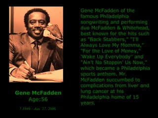 Gene McFadden Age:56 ? 1949 – Jan. 27, 2006   Gene McFadden of the famous Philadelphia songwriting and performing duo McFadden & Whitehead, b est known for the hits such as "Back Stabbers," "I'll Always Love My Momma," "For the Love of Money," 'Wake Up Everybody ”  and "Ain't No Stoppin' Us Now," which became a Philadelphia sports anthem. Mr. McFadden  succumbed to complications from liver and lung cancer at his Philadelphia home  of 15 years.  