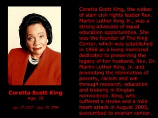 Coretta Scott King Age: 78 Apr. 27,1927 – Jan. 30, 2006 Coretta Scott King, the widow of slain civil rights leader Rev. Martin Luther King Jr., was a strong advocate of equal education opportunities. She was the founder of The King Center, which was established in 1968 as a living memorial dedicated to preserving the legacy of her husband, Rev. Dr. Martin Luther King, Jr. and promoting the elimination of poverty, racism and war through research, education and training in Kingian nonviolence. King, who suffered a stroke and a mild heart attack in August 2005, succumbed to ovarian cancer. 