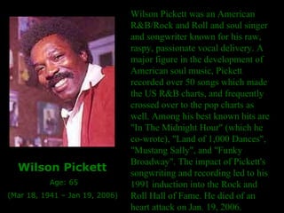 Wilson Pickett was an American R&B/Rock and Roll and soul singer and songwriter known for his raw, raspy, passionate vocal delivery. A major figure in the development of American soul music, Pickett recorded over 50 songs which made the US R&B charts, and frequently crossed over to the pop charts as well. Among his best known hits are "In The Midnight Hour" (which he co-wrote), "Land of 1,000 Dances", "Mustang Sally", and "Funky Broadway". The impact of Pickett's songwriting and recording led to his 1991 induction into the Rock and Roll Hall of Fame. He died of an heart attack on Jan. 19, 2006. Wilson Pickett   Age: 65 (Mar 18, 1941 – Jan 19, 2006) 