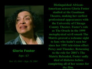 Gloria Foster Age: 67 Nov. 15, 1933 – Sept. 29, 2001   Distinguished African-American actress Gloria Foster studied at the Goodman Theatre, making her earliest professional appearances with the University of Chicago County Theater. Foster's role as The Oracle in the 1999 metaphysical sci-fi smash The Matrix proved a welcome sight to fans who hadn't seen her since her 1993 television effort Percy and Thunder. Returning to the role for 2001's The Matrix Reloaded, Foster sadly died of diabetes before completing all of her scenes for the film.  