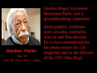 Gordon Roger Alexander Buchanan Parks   was a groundbreaking American photographer, musician, poet, novelist, journalist, activist and film director. He is best remembered for his photo essays for  Life  magazine and as the director of the 1971 film  Shaft . Gordon  Parks   Age: 94 (Nov 30, 1912 – Mar 7, 2006) 