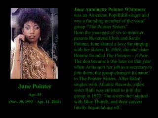 June Antoinette Pointer Whitmore  was an American Pop/R&B singer and was a founding member of the vocal group “The Pointer Sisters” Born the youngest of six to minister parents Reverend Elton and Sarah Pointer, June shared a love for singing with her sisters. In 1969, she and sister Bonnie founded  The Pointers - A Pair . The duo became a trio later on that year when Anita quit her job as a secretary to join them; the group changed its name to The Pointer Sisters. After failed singles with Atlantic Records, eldest sister Ruth was enlisted to join the group in 1972. The sisters then signed with Blue Thumb, and their careers finally began taking off. June Pointer Age: 53 (Nov. 30, 1953 – Apr. 11, 2006) 