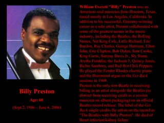 William Everett "Billy" Preston  was an American soul musician from Houston, Texas, raised mostly in Los Angeles, California. In addition to his successful, Grammy-winning career as a solo artist, Preston collaborated with some of the greatest names in the music industry, including the Beatles, the Rolling Stones, Nat King Cole, Little Richard, Eric Burdon, Ray Charles, George Harrison, Elton John, Eric Clapton, Bob Dylan, Sam Cooke, King Curtis, Sammy Davis Jr., Sly Stone, Aretha Franklin, the Jackson 5, Quincy Jones, Richie Sambora, and Red Hot Chili Peppers. He played the Fender Rhodes electric piano and the Hammond organ on the  Get Back  sessions in 1969. Preston is the only non-Beatle to receiving billing as an artist alongside the Beatles (as distinct from receiving credit as a session musician on album packaging) on an official Beatles record release. The label of the  Get Back  single credits the artists on the record as "The Beatles with Billy Preston". He died of Heart infection/kidney failure  Billy Preston Age: 60   (Sept 2, 1946 – June 6, 2006) 