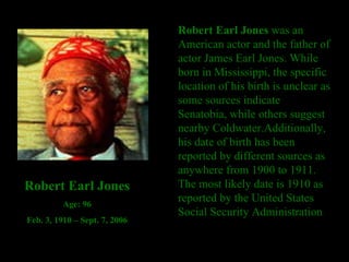 Robert Earl Jones  was an American actor and the father of actor James Earl Jones. While born in Mississippi, the specific location of his birth is unclear as some sources indicate Senatobia, while others suggest nearby Coldwater.Additionally, his date of birth has been reported by different sources as anywhere from 1900 to 1911. The most likely date is 1910 as reported by the United States Social Security Administration  Robert Earl Jones Age: 96 Feb. 3, 1910 – Sept. 7, 2006 