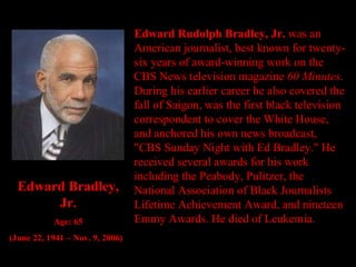 Edward Rudolph Bradley, Jr.  was an American journalist, best known for twenty-six years of award-winning work on the CBS News television magazine  60 Minutes . During his earlier career he also covered the fall of Saigon, was the first black television correspondent to cover the White House, and anchored his own news broadcast, "CBS Sunday Night with Ed Bradley." He received several awards for his work including the Peabody, Pulitzer, the National Association of Black Journalists Lifetime Achievement Award, and nineteen Emmy Awards. He died of Leukemia. Edward Bradley, Jr. Age: 65 (June 22, 1941 – Nov. 9, 2006) 