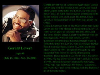 Gerald Levert  was an American R&B singer. Gerald Levert sang with his brother, Sean Levert, and friend Marc Gordon in the R&B trio LeVert. He was also a part of LSG, an R&B musical group comprising Keith Sweat, Johnny Gill, and Levert. His father, Eddie Levert, is the lead singer of the 1970s soul group The O'Jays. Gerald Levert was born to The O'Jays front man Eddie Levert and his wife Martha in Philadelphia on July 13, 1966. Levert grew up in Shaker Heights, Ohio, and due to his father's career, Levert would travel with the band regularly. While in high school, Levert's inclination towards music became apparent when he formed the R&B trio LeVert, with his younger brother Sean Levert (deceased, March 30, 2008) and friend Marc Gordon in 1984. The group proved to be very successful with four of its seven albums going platinum. These include,  I Get Hot  in 1985,  Bloodline  in 1986,  The Big Throw down  in 1987, and  Just Coolin  in 1988. Among the group's memorable hits were, "(Pop, Pop, Pop, Pop) Goes My Mind", "Casanova", and "ABC-123" (not to be confused with the Jackson 5 hit of the same name). Gerald Levert Age: 40 (July 13, 1966 – Nov. 10, 2006) 