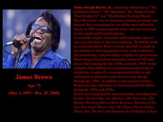 James Joseph Brown, Jr.  commonly referred to as "The Godfather of Soul", "Mr. Dynamite", the "King of Funk", "Soul Brother #1" and "The Hardest Working Man in Show Business", was an American entertainer (singer and dancer). He is recognized as one of the most influential figures in 20th century popular music and was renowned for his vocals and feverish dancing. As a prolific singer, songwriter and bandleader, Brown was a pivotal force in the music industry. He left his mark on numerous artists. Brown's music also left its mark on the rhythms of African popular music, such as afrobeat, jùjú and mbalax, and provided a template for go-go music. Brown began his professional music career in 1953 and rose to fame during the late 1950s and early 1960s on the strength of his thrilling live performances and string of smash hits. In spite of various personal problems and setbacks he continued to score hits in every decade through the 1980s. In addition to his acclaim in music, Brown was also a presence in American political affairs during the 1960s and 1970s. Brown was recognized by numerous titles, including  Soul Brother Number One ,  Sex Machine ,  Mr. Dynamite ,  The Hardest Working Man in Show Business ,  Minister of The New New Super Heavy Funk ,  Mr. Please Please Please Please Her ,  The Boss  and foremost  the Godfather of Soul . James Brown Age: 73 (May 3, 1933 – Dec. 25, 2006) 