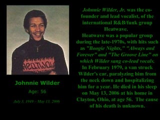 Johnnie Wilder Age: 56 July 3, 1949 – May 13, 2006   Johnnie Wilder, Jr.  was the co-founder and lead vocalist, of the international R&B/funk group Heatwave.   Heatwave was a popular group during the late-1970s, with hits such as  "Boogie Nights," "Always and Forever" and "The Groove Line" on which Wilder sang co-lead vocals. In February 1979, a van struck Wilder's car, paralyzing him from the neck down and hospitalizing him for a year. He died in his sleep on May 13, 2006 at his home in Clayton, Ohio, at age 56.  The cause of his death is unknown. 