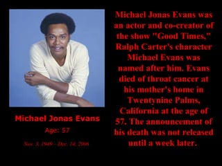 Michael Jonas Evans Age: 57 Nov. 3, 1949 – Dec. 14, 2006   Michael Jonas Evans was an actor and co-creator of the show "Good Times," Ralph Carter's character Michael Evans was named after him. Evans died of throat cancer at his mother's home in Twentynine Palms, California at the age of 57. The announcement of his death was not released until a week later.   