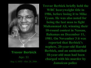 Trevor Berbick Age: 51 Aug. 1, 1955 – Oct. 28, 2006  Trevor Berbick briefly held the WBC heavyweight title in 1986, before losing it to Mike Tyson. He was also noted for being the last man to fight Muhammad Ali, winning their 10-round contest in Nassau, Bahamas on December 11, 1981. On November 3 it was reported that Berbick's nephew, 20-year-old Harold Berbick, and an unidentified 18-year-old man had been charged with his murder by Jamaican   police  