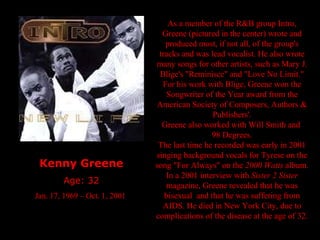 Kenny Greene Age: 32 Jan. 17, 1969 – Oct. 1, 2001  As a member of the R&B group Intro, Greene (pictured in the center) wrote and produced most, if not all, of the group's tracks and was lead vocalist. He also wrote many songs for other artists, such as Mary J. Blige's "Reminisce" and "Love No Limit." For his work with Blige, Greene won the Songwriter of the Year award from the American Society of Composers, Authors & Publishers'. Greene also worked with Will Smith and  98 Degrees. The last time he recorded was early in 2001 singing background vocals for Tyrese on the song "For Always" on the  2000 Watts  album. In a 2001 interview with  Sister 2 Sister  magazine, Greene revealed that he was bisexual  and that he was suffering from AIDS. He died in New York City, due to complications of the disease at the age of 32. 