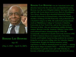 Roscoe Lee Browne  was an American actor and director, known for his rich voice and dignified bearing. Browne was the son of Baptist minister Sylvanus Browne and his wife Lovie (born Lovie Lee). Born in Woodbury, New Jersey, Browne first attended historically black Lincoln University in Pennsylvania, where he became a member of Omega Psi Phi fraternity and graduated with a bachelor's degree in 1946. He undertook postgraduate work at Middlebury College in Vermont, Columbia University in New York City, and at the University of Florence in Italy. Also an outstanding middle-distance runner, Browne won the Amateur Athletic Union 1,000-yard national indoor championship in 1949. He occasionally returned to Lincoln University between 1946 to 1952 to instruct classes in comparative literature, French, and English. Upon leaving academe he earned a living for several years selling wine for Schenley Import Corporation. Despite his limited amateur acting experience, in 1956 he stunned guests at a party — among them opera singer Leontyne Price — when he announced his intention to quit his secure job with Schenley to become a full-time professional actor. He died of Cancer.  Roscoe Lee Browne Age: 82 (May 2, 1925 – April 11, 2007) 