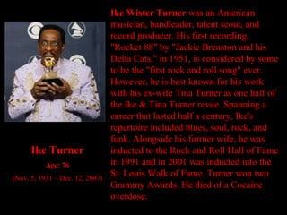 Ike Wister Turner  was an American musician, bandleader, talent scout, and record producer. His first recording, "Rocket 88" by "Jackie Brenston and his Delta Cats," in 1951, is considered by some to be the "first rock and roll song" ever. However, he is best known for his work with his ex-wife Tina Turner as one half of the Ike & Tina Turner revue. Spanning a career that lasted half a century, Ike's repertoire included blues, soul, rock, and funk. Alongside his former wife, he was inducted to the Rock and Roll Hall of Fame in 1991 and in 2001 was inducted into the St. Louis Walk of Fame. Turner won two Grammy Awards. He died of a Cocaine overdose. Ike Turner Age: 76 (Nov. 5, 1931 – Dec. 12, 2007) 
