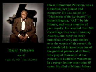 Oscar Emmanuel Peterson, was a Canadian jazz pianist and composer. He was called the "Maharaja of the keyboard" by Duke Ellington, "O.P." by his friends, and was a member of jazz royalty. He released over 200 recordings, won seven Grammy Awards, and received other numerous awards and honors over the course of his career. He is considered to have been one of the greatest pianists of all time, who played thousands of live concerts to audiences worldwide in a career lasting more than 65 years. He died of Kidney failure  Oscar  Peterson Age: 82 (Aug. 15, 1925 – Dec. 23, 2007) 