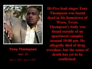 Tony Thompson Age: 32 Sept. 2, 1975 – June 1, 2007   Hi-Five lead singer Tony Thompson was found dead in his hometown of Waco, Texas. Thompson's body was found outside of an apartment complex around 10:00 pm. He allegedly died of drug overdose, but the cause of death has yet to be confirmed   