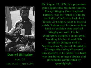 Darryl Stingley Age: 56 Sept. 18, 1951 - April 5, 2007  On August 12, 1978, in a pre-season game against the Oakland Raiders, Darryl Stingley (New England Patriots) was the victim of a hit by the Raiders' defensive back Jack Tatum. As Stingley leapt to make a catch, Tatum used his forearm in a head-on collision that knocked Stingley out cold. The hit compressed Stingley's spinal cord, breaking his fourth and fifth vertebrae.   Stingley died at Northwestern Memorial Hospital in Chicago after being discovered unresponsive in his home. His death was attributed to heart disease and pneumonia complicated by quadriplegia.  
