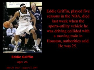 Eddie Griffin Age: 25 May 30, 1982 – August 17, 2007   Eddie Griffin, played five seasons in the NBA, died last week when the sports-utility vehicle he was driving collided with a moving train in Houston, authorities said. He was 25.  