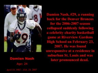 Damien Nash Age: 24 April 14, 1982 – Feb. 24, 2007   Damien Nash, #29, a running back for the Denver Broncos for the 2006-2007 season collapsed suddenly following a celebrity charity basketball game at Riverview Gardens High School on February 23, 2007. He was found unresponsive at a residence in suburban St. Louis and was later pronounced dead.  