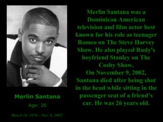 Merlin Santana Age: 26 March 14, 1976 – Nov. 9, 2002   Merlin Santana was a Dominican American television and film actor best known for his role as teenager Romeo on The Steve Harvey Show. He also played Rudy's boyfriend Stanley on The Cosby Show. On November 9, 2002, Santana died after being shot in the head while sitting in the passenger seat of a friend’s car. He was 26 years old. 