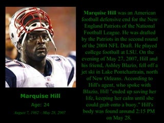 Marquise Hill Age: 24 August 7, 1982 – May 28, 2007  Marquise Hill  was an American football defensive end for the New England Patriots of the National Football League. He was drafted by the Patriots in the second round of the 2004 NFL Draft. He played college football at LSU. On the evening of May 27, 2007, Hill and his friend, Ashley Blazio, fell off a jet ski in Lake Pontchartrain, north of New Orleans. According to Hill's agent, who spoke with Blazio, Hill "ended up saving her life, keeping her calm until she could grab onto a buoy." Hill's body was found around 2:15 PM  on May 28.  