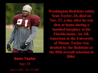 Sean Taylor Age: 24 April 1, 1983 – Nov. 27, 2007   Washington Redskins safety Sean Taylor, 24, died on Nov. 27, a day after he was shot at home during a botched burglary at his Florida home. An All-American at the University of Miami, Taylor was drafted by the Redskins as the fifth overall selection in 2004.  