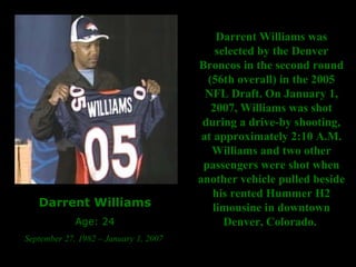 Darrent Williams Age: 24 September 27, 1982 – January 1, 2007  Darrent Williams was selected by the Denver Broncos in the second round (56th overall) in the 2005 NFL Draft. On January 1, 2007, Williams was shot during a drive-by shooting, at approximately 2:10 A.M. Williams and two other passengers were shot when another vehicle pulled beside his rented Hummer H2 limousine in downtown Denver, Colorado.  