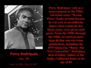 Percy Rodrigues Age: 89 June 13, 1918 – Sept. 6, 2007   Percy Rodrigues’ role as a neurosurgeon in the 1960s television series "Peyton Place" broke ground because he was cast as an authority figure when relatively few black actors were given such parts. From the 1950s through the 1980s, he acted in more than 80 film and television productions, including the 1979 miniseries "Roots: The Next Generation." Rodriguez died of kidney failure at his Indio, California home at the age of 89 
