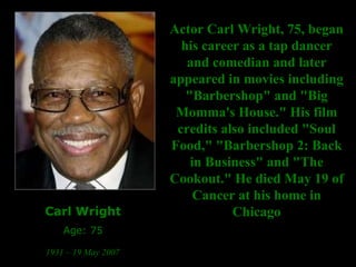 Carl Wright Age: 75 1931 – 19 May 2007   Actor Carl Wright, 75, began his career as a tap dancer and comedian and later appeared in movies including "Barbershop" and "Big Momma's House." His film credits also included "Soul Food," "Barbershop 2: Back in Business" and "The Cookout." He died May 19 of Cancer at his home in Chicago 