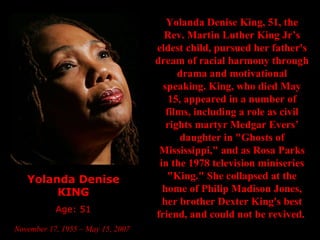Yolanda Denise KING Age: 51 November 17, 1955 – May 15, 2007   Yolanda Denise King, 51, the Rev. Martin Luther King Jr’s eldest child, pursued her father's dream of racial harmony through drama and motivational speaking. King, who died May 15, appeared in a number of films, including a role as civil rights martyr Medgar Evers’ daughter in "Ghosts of Mississippi," and as Rosa Parks in the 1978 television miniseries "King." She collapsed at the home of Philip Madison Jones, her brother Dexter King's best friend, and could not be revived.   
