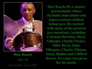 Max Roach Age: 83 Jan. 10, 1924 – Aug. 16, 2007   Max Roach, 83, a master percussionist whose rhythmic innovations and improvisations defined bebop jazz. He worked with many of the greatest jazz musicians, including Coleman Hawkins, Dizzy Gillespie, Charlie Parker, Miles Davis, Duke Ellington, Charles Mingus, Sonny Rollins and Clifford Brown.   No cause was given for his death. 