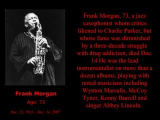 Frank Morgan Age: 73 Dec. 23, 1933, - Dec. 14, 2007   Frank Morgan, 73, a jazz saxophonist whom critics likened to Charlie Parker, but whose fame was diminished by a three-decade struggle with drug addiction, died Dec. 14 He was the lead instrumentalist on more than a dozen albums, playing with noted musicians including Wynton Marsalis, McCoy Tyner, Kenny Burrell and singer Abbey Lincoln.   