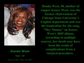 Donda West Age: 58 July 12 1949 - Nov. 10, 2007 Donda West, 58, mother of rapper Kanye West, was the former chairwoman of Chicago State University's English department and was the inspiration for the song, "Hey Mama," on Kanye West's 2005 album, According to multiple sources, her death may have been the result of complications from a surgical procedure.   