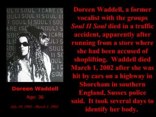 Doreen Waddell Age: 36 July 10, 1965 - March 1, 2002   Doreen Waddell, a former vocalist with the groups  Soul II Soul  died in a traffic accident, apparently after running from a store where she had been accused of shoplifting.  Waddell died March 1, 2002 after she was hit by cars on a highway in Shoreham in southern England, Sussex police said.  It took several days to identify her body.  