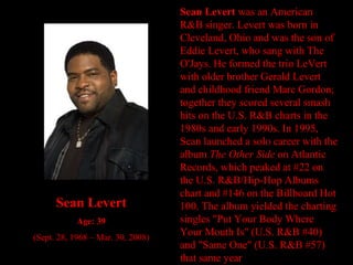 Sean Levert  was an American R&B singer.   Levert was born in Cleveland, Ohio and was the son of Eddie Levert, who sang with The O'Jays. He formed the trio LeVert with older brother Gerald Levert and childhood friend Marc Gordon; together they scored several smash hits on the U.S. R&B charts in the 1980s and early 1990s. In 1995, Sean launched a solo career with the album  The Other Side  on Atlantic Records, which peaked at #22 on the U.S. R&B/Hip-Hop Albums chart and #146 on the Billboard Hot 100. The album yielded the charting singles "Put Your Body Where Your Mouth Is" (U.S. R&B #40) and "Same One" (U.S. R&B #57) that same year Sean Levert Age: 39 (Sept. 28, 1968 – Mar. 30, 2008) 