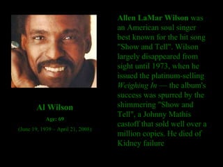 Allen LaMar Wilson  was an American soul singer best known for the hit song "Show and Tell". Wilson largely disappeared from sight until 1973, when he issued the platinum-selling  Weighing In  — the album's success was spurred by the shimmering "Show and Tell", a Johnny Mathis castoff that sold well over a million copies. He died of Kidney failure   Al Wilson Age: 69 (June 19, 1939 – April 21, 2008) 