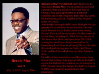 Bernard Jeffrey McCullough  better known by his stage name  Bernie Mac , was an American actor and comedian. Born and raised on the South Side of Chicago, Mac gained popularity as a stand-up comedian. He joined comedians Steve Harvey, Cedric the Entertainer, and D.L. Hughley as  The Original Kings of Comedy . After briefly hosting the HBO show  Midnight Mac , he appeared in several films in smaller roles. His most noted film role was as Frank Catton in the remake  Ocean's Eleven  and its two sequels. He also starred in several films, including  Mr. 3000 . He was the star of  The Bernie Mac Show , which ran from 2001-2006, earning him two Emmy Award nominations for Outstanding Lead Actor in a Comedy Series. His other films included starring roles in  Friday ,  Bad Santa ,  Pride , and  Soul Men  which was one of his final two films. He suffered from sarcoidosis, an inflammatory lung disease that produces tiny lumps of cells in the body's organs, but had said the condition was in remission in 2005. Despite having the disease, his death on August 9, 2008, was caused by complications from pneumonia. Bernie Mac Age: 51 (Oct. 5, 1957– Aug. 9, 2008) 