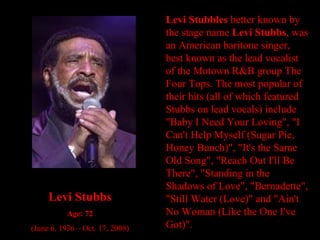 Levi Stubbles  better known by the stage name  Levi Stubbs , was an American baritone singer, best known as the lead vocalist of the Motown R&B group The Four Tops. The most popular of their hits (all of which featured Stubbs on lead vocals) include "Baby I Need Your Loving", "I Can't Help Myself (Sugar Pie, Honey Bunch)", "It's the Same Old Song", "Reach Out I'll Be There", "Standing in the Shadows of Love", "Bernadette", "Still Water (Love)" and "Ain't No Woman (Like the One I've Got)".  Levi Stubbs Age: 72 (June 6, 1936 – Oct. 17, 2008) 