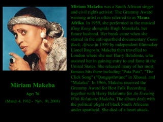 Miriam Makeba  was a South African singer and civil rights activist. The Grammy Award winning artist is often referred to as  Mama Afrika . In 1959, she performed in the musical  King Kong  alongside Hugh Masekela, her future husband. Her break came when she starred in the anti-apartheid documentary  Come Back, Africa  in 1959 by independent filmmaker Lionel Rogosin. Makeba then travelled to London where she met Harry Belafonte, who assisted her in gaining entry to and fame in the United States. She released many of her most famous hits there including "Pata Pata", "The Click Song" ("Qongqothwane" in Xhosa), and "Malaika". In 1966, Makeba received the Grammy Award for Best Folk Recording together with Harry Belafonte for  An Evening With Belafonte/Makeba . The album dealt with the political plight of black South Africans under apartheid. She died of a heart attack. Miriam Makeba Age: 76 (March 4, 1932 -  Nov. 10, 2008) 
