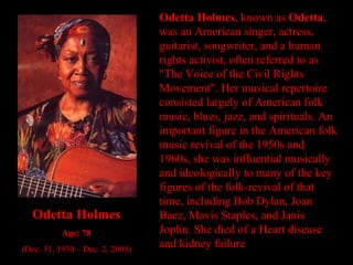 Odetta Holmes , known as  Odetta , was an American singer, actress, guitarist, songwriter, and a human rights activist, often referred to as "The Voice of the Civil Rights Movement". Her musical repertoire consisted largely of American folk music, blues, jazz, and spirituals. An important figure in the American folk music revival of the 1950s and 1960s, she was influential musically and ideologically to many of the key figures of the folk-revival of that time, including Bob Dylan, Joan Baez, Mavis Staples, and Janis Joplin. She died of a Heart disease and kidney failure  Odetta Holmes Age: 78 (Dec. 31, 1930 – Dec. 2, 2008) 