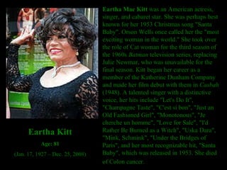 Eartha Mae Kitt  was an American actress, singer, and cabaret star. She was perhaps best known for her 1953 Christmas song "Santa Baby". Orson Wells once called her the "most exciting woman in the world." She took over the role of Cat woman for the third season of the 1960s  Batman  television series, replacing Julie Newmar, who was unavailable for the final season. Kitt began her career as a member of the Katherine Dunham Company and made her film debut with them in  Casbah  (1948). A talented singer with a distinctive voice, her hits include "Let's Do It", "Champagne Taste", "C'est si bon", "Just an Old Fashioned Girl", "Monotonous", "Je cherche un homme", "Love for Sale", "I'd Rather Be Burned as a Witch", "Uska Dara", "Mink, Schmink", "Under the Bridges of Paris", and her most recognizable hit, "Santa Baby", which was released in 1953. She died of Colon cancer.   Eartha Kitt Age: 81 (Jan. 17, 1927 – Dec. 25, 2008) 